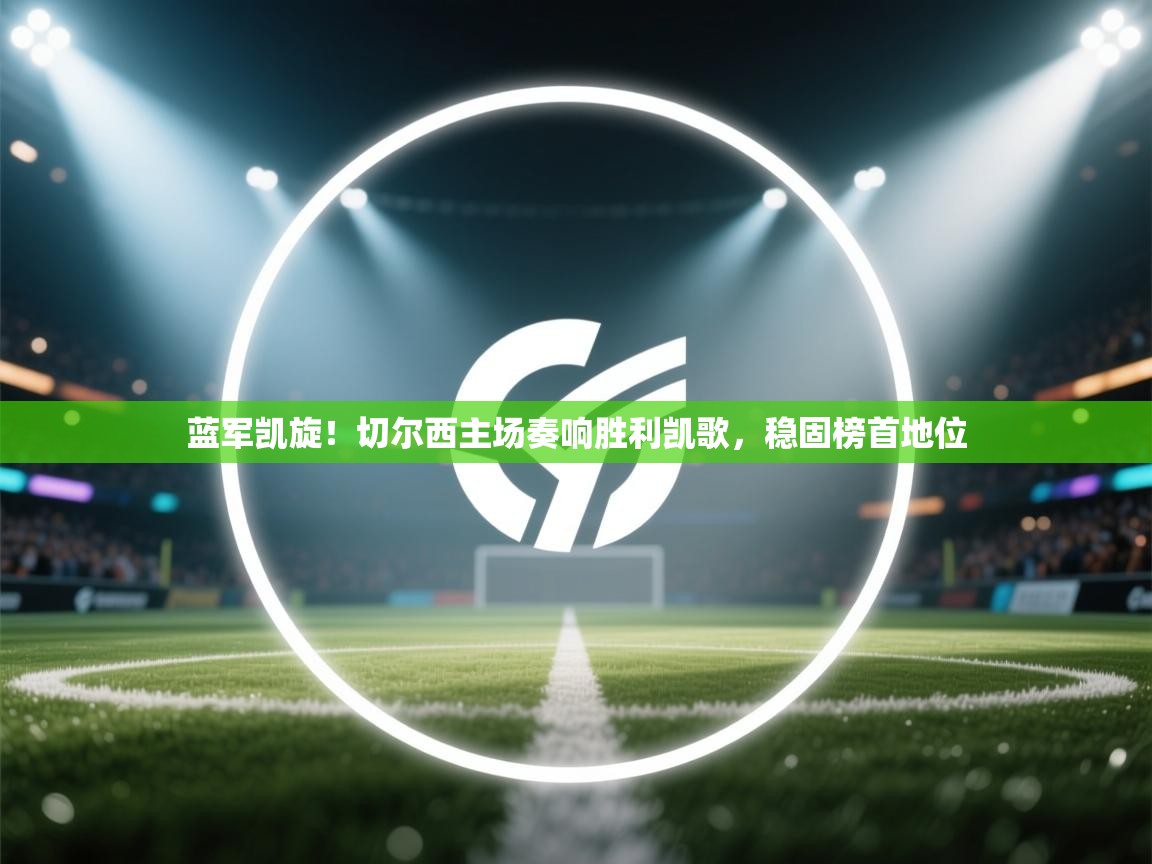 蓝军凯旋！切尔西主场奏响胜利凯歌，稳固榜首地位