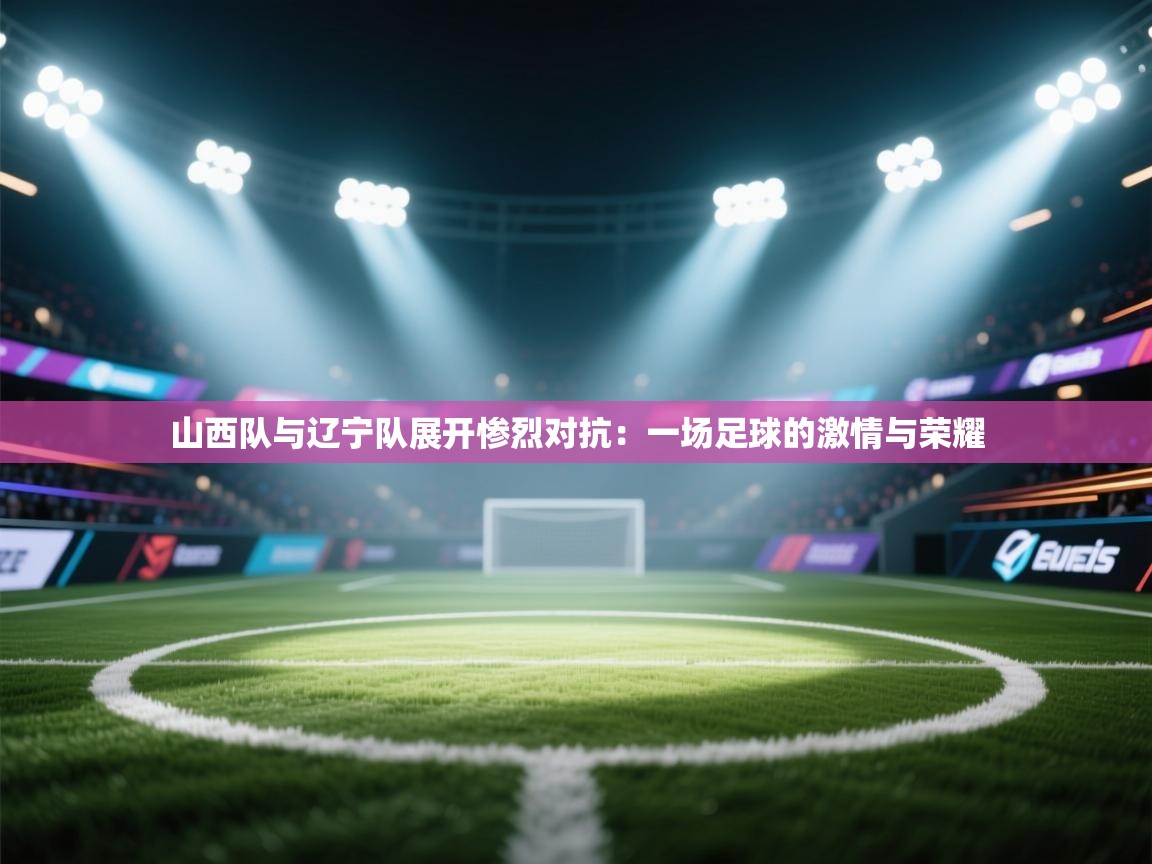 山西队与辽宁队展开惨烈对抗：一场足球的激情与荣耀